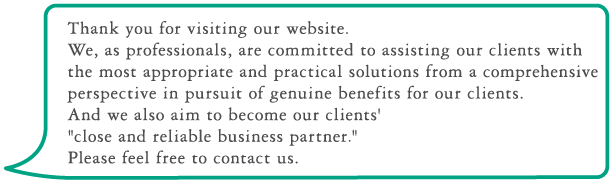 Thank you for visiting our website. We, as professionals, are committed to assisting our clients with the most appropriate and practical solutions from a prehensive
perspective in pursuit of genuine benefits for our clients. And we also aim to become our clients' close and reliable business partner. Please feel free to contact us.

